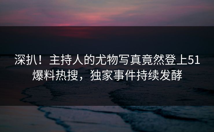 深扒！主持人的尤物写真竟然登上51爆料热搜，独家事件持续发酵