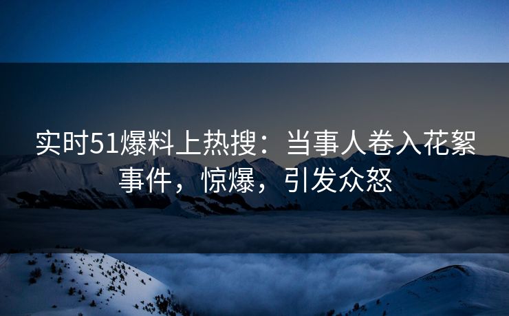 实时51爆料上热搜：当事人卷入花絮事件，惊爆，引发众怒