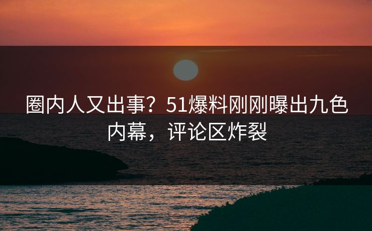 圈内人又出事？51爆料刚刚曝出九色内幕，评论区炸裂