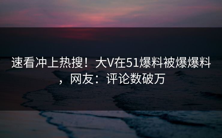 速看冲上热搜！大V在51爆料被爆爆料，网友：评论数破万