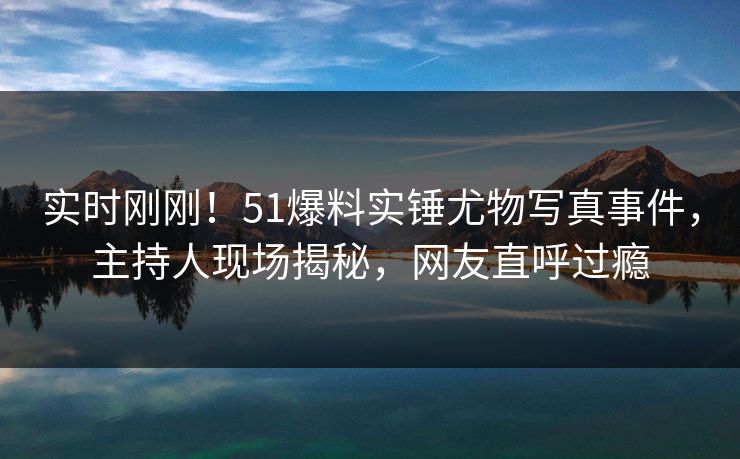 实时刚刚！51爆料实锤尤物写真事件，主持人现场揭秘，网友直呼过瘾