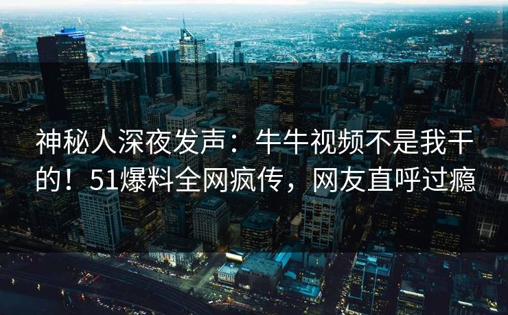 神秘人深夜发声：牛牛视频不是我干的！51爆料全网疯传，网友直呼过瘾