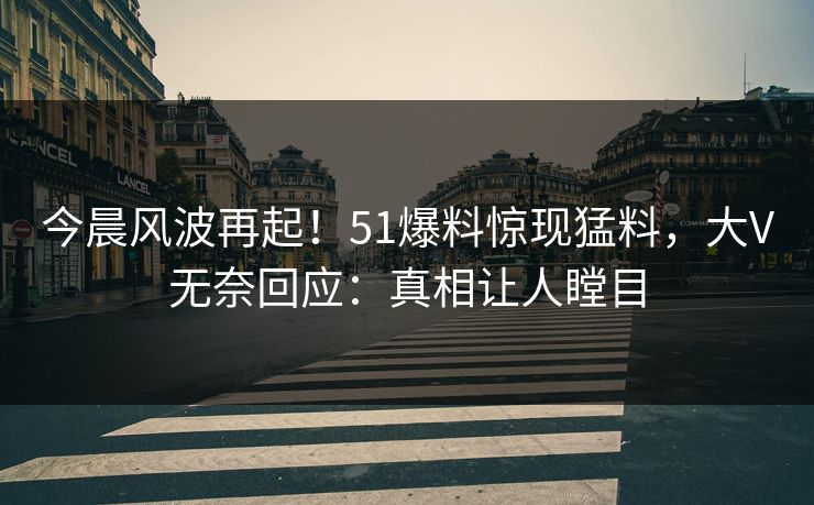 今晨风波再起！51爆料惊现猛料，大V无奈回应：真相让人瞠目