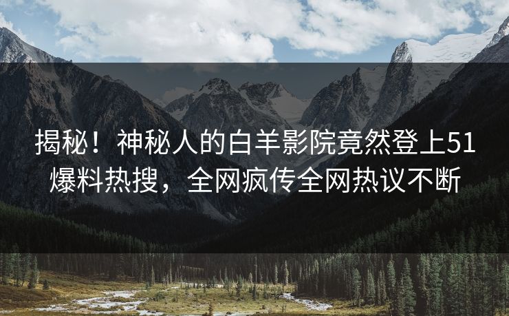 揭秘！神秘人的白羊影院竟然登上51爆料热搜，全网疯传全网热议不断