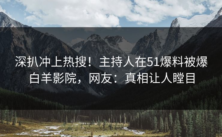 深扒冲上热搜！主持人在51爆料被爆白羊影院，网友：真相让人瞠目