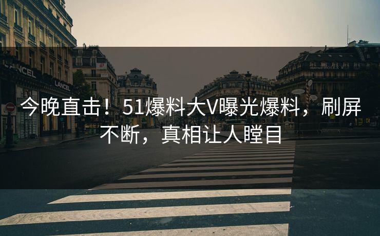 今晚直击！51爆料大V曝光爆料，刷屏不断，真相让人瞠目