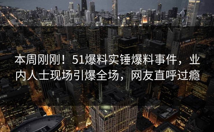 本周刚刚！51爆料实锤爆料事件，业内人士现场引爆全场，网友直呼过瘾