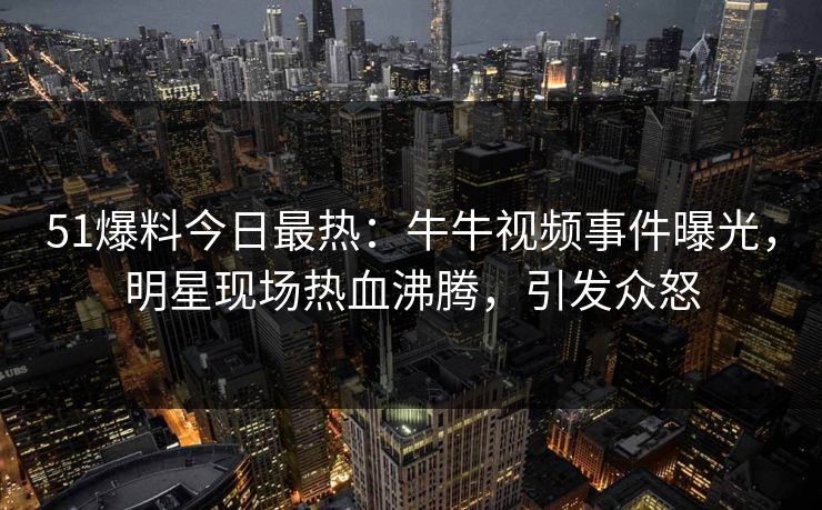 51爆料今日最热：牛牛视频事件曝光，明星现场热血沸腾，引发众怒
