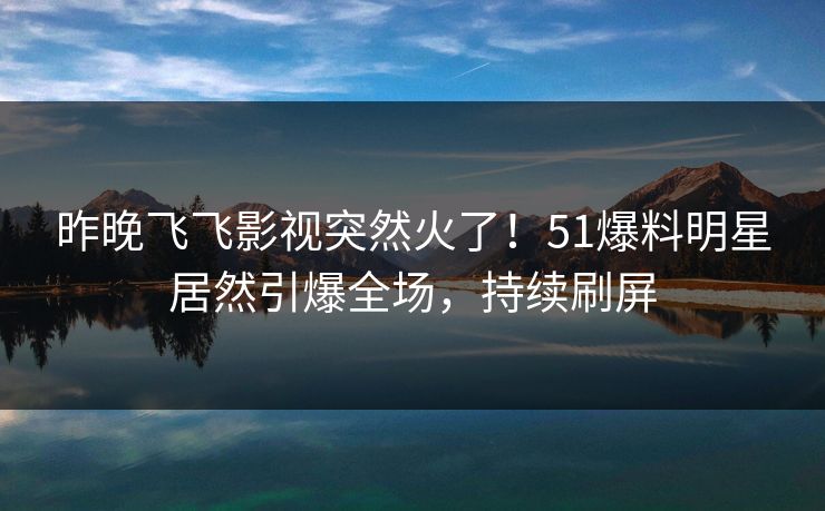 昨晚飞飞影视突然火了！51爆料明星居然引爆全场，持续刷屏