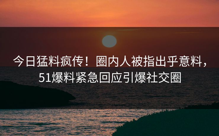 今日猛料疯传！圈内人被指出乎意料，51爆料紧急回应引爆社交圈