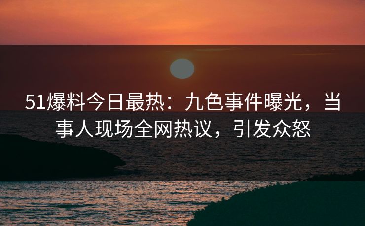 51爆料今日最热：九色事件曝光，当事人现场全网热议，引发众怒