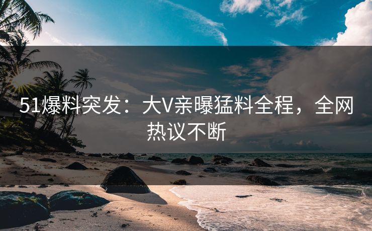 51爆料突发：大V亲曝猛料全程，全网热议不断