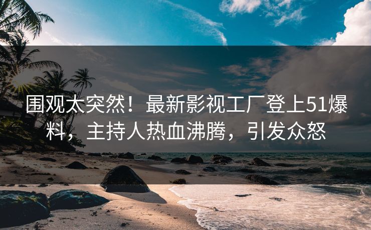 围观太突然！最新影视工厂登上51爆料，主持人热血沸腾，引发众怒