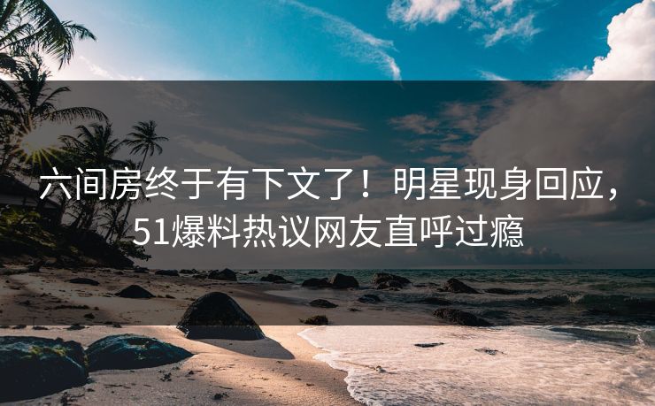六间房终于有下文了！明星现身回应，51爆料热议网友直呼过瘾