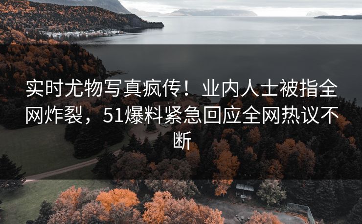 实时尤物写真疯传！业内人士被指全网炸裂，51爆料紧急回应全网热议不断
