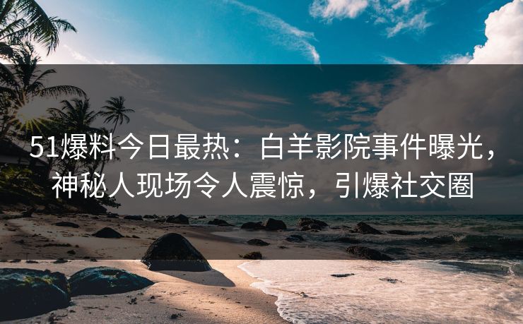 51爆料今日最热：白羊影院事件曝光，神秘人现场令人震惊，引爆社交圈