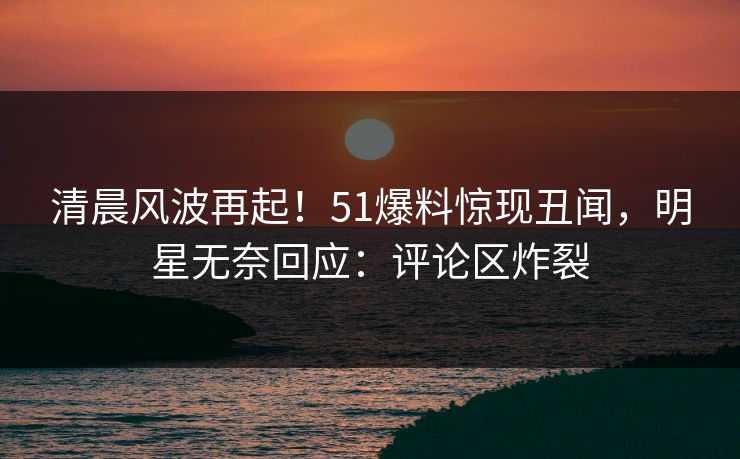 清晨风波再起！51爆料惊现丑闻，明星无奈回应：评论区炸裂