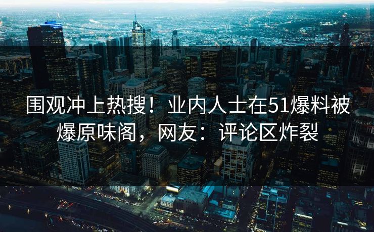 围观冲上热搜！业内人士在51爆料被爆原味阁，网友：评论区炸裂