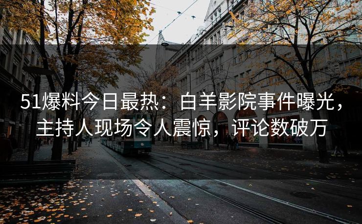 51爆料今日最热：白羊影院事件曝光，主持人现场令人震惊，评论数破万
