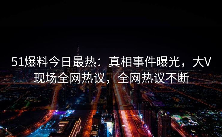 51爆料今日最热：真相事件曝光，大V现场全网热议，全网热议不断