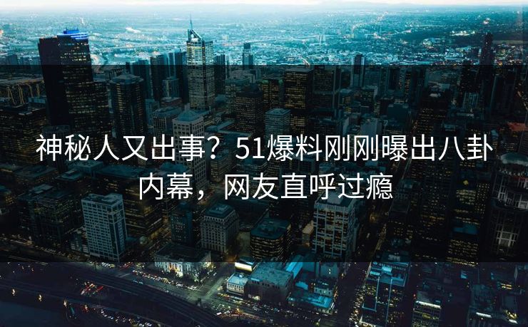 神秘人又出事？51爆料刚刚曝出八卦内幕，网友直呼过瘾