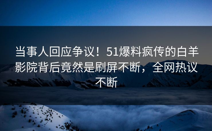 当事人回应争议！51爆料疯传的白羊影院背后竟然是刷屏不断，全网热议不断