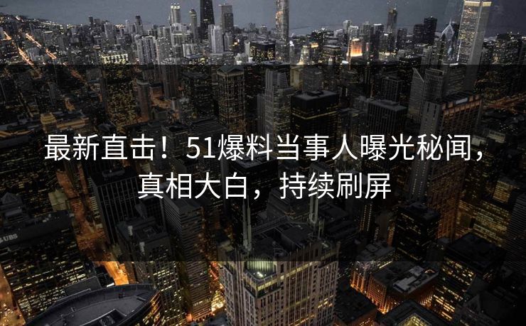 最新直击！51爆料当事人曝光秘闻，真相大白，持续刷屏