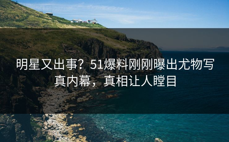 明星又出事？51爆料刚刚曝出尤物写真内幕，真相让人瞠目
