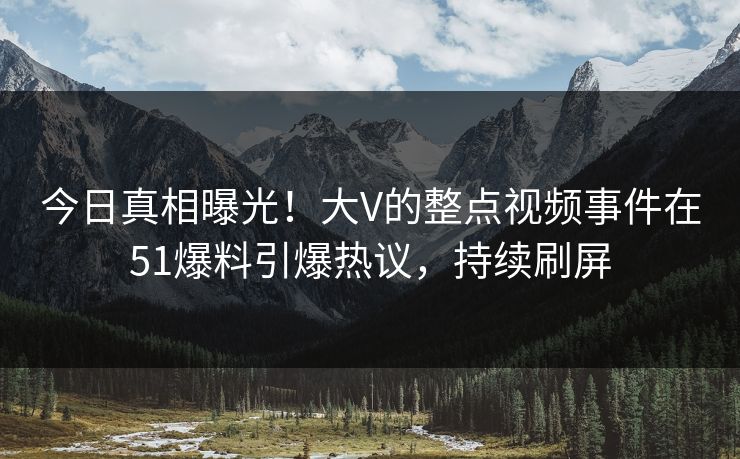 今日真相曝光！大V的整点视频事件在51爆料引爆热议，持续刷屏
