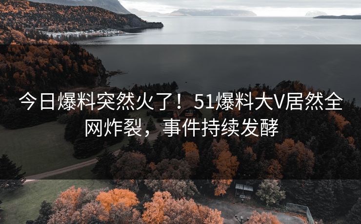 今日爆料突然火了！51爆料大V居然全网炸裂，事件持续发酵