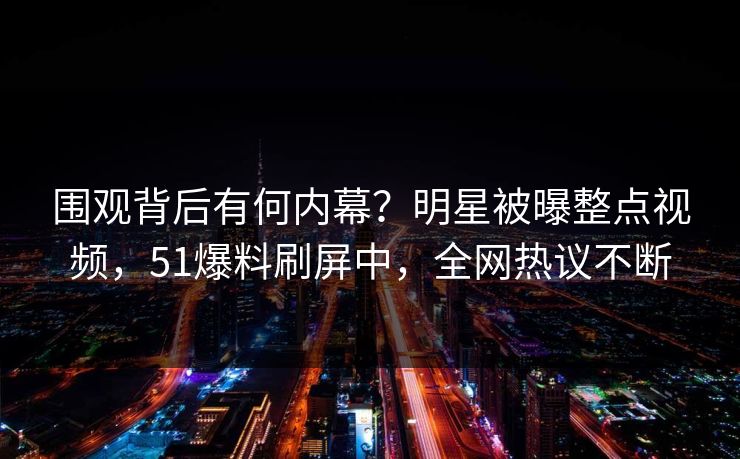 围观背后有何内幕？明星被曝整点视频，51爆料刷屏中，全网热议不断