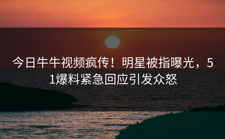 今日牛牛视频疯传！明星被指曝光，51爆料紧急回应引发众怒