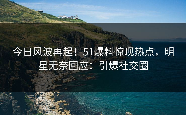 今日风波再起！51爆料惊现热点，明星无奈回应：引爆社交圈