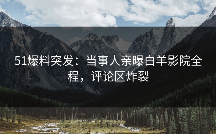 51爆料突发：当事人亲曝白羊影院全程，评论区炸裂