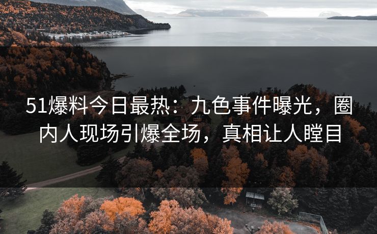 51爆料今日最热：九色事件曝光，圈内人现场引爆全场，真相让人瞠目