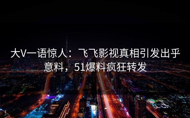 大V一语惊人：飞飞影视真相引发出乎意料，51爆料疯狂转发