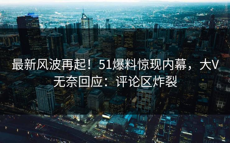 最新风波再起！51爆料惊现内幕，大V无奈回应：评论区炸裂