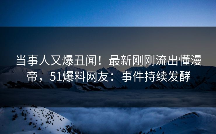当事人又爆丑闻！最新刚刚流出懂漫帝，51爆料网友：事件持续发酵
