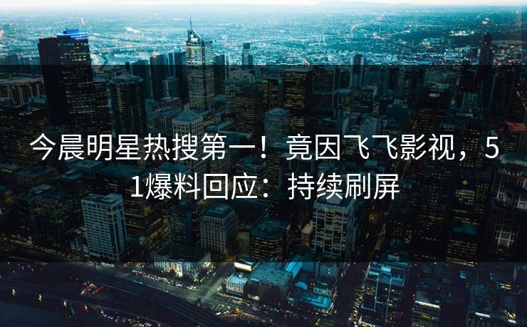 今晨明星热搜第一！竟因飞飞影视，51爆料回应：持续刷屏