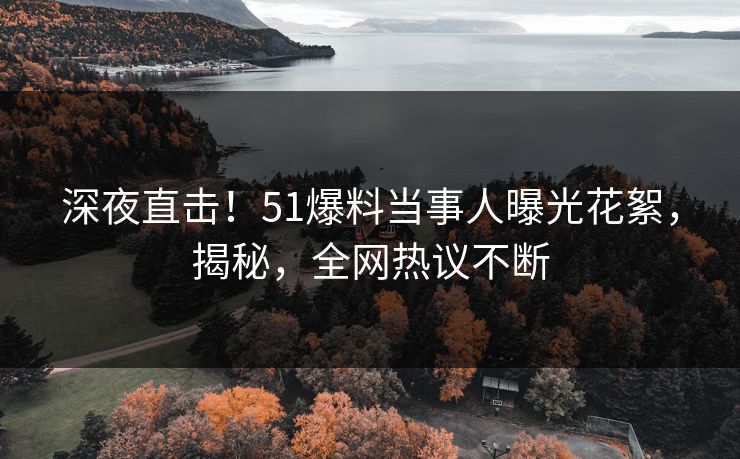 深夜直击！51爆料当事人曝光花絮，揭秘，全网热议不断