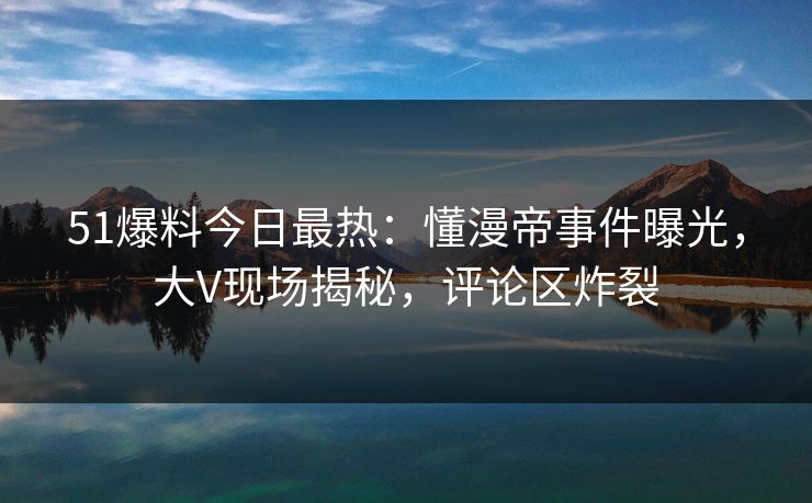 51爆料今日最热：懂漫帝事件曝光，大V现场揭秘，评论区炸裂