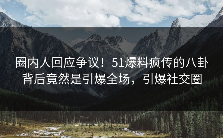 圈内人回应争议！51爆料疯传的八卦背后竟然是引爆全场，引爆社交圈