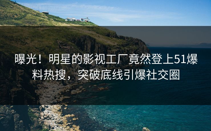 曝光！明星的影视工厂竟然登上51爆料热搜，突破底线引爆社交圈