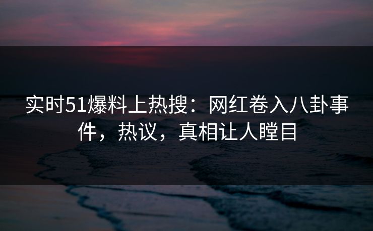 实时51爆料上热搜：网红卷入八卦事件，热议，真相让人瞠目