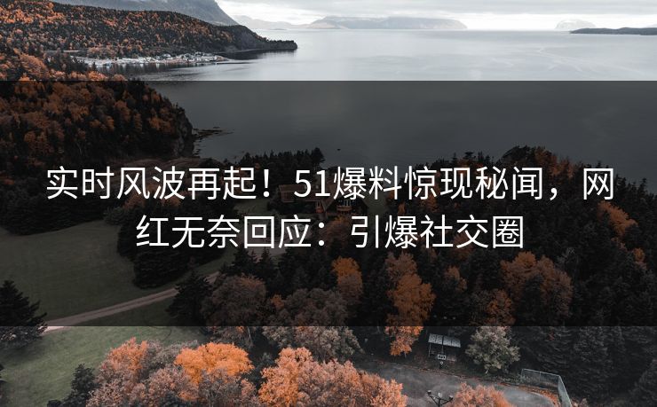 实时风波再起！51爆料惊现秘闻，网红无奈回应：引爆社交圈