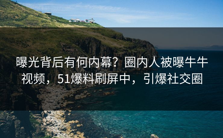 曝光背后有何内幕？圈内人被曝牛牛视频，51爆料刷屏中，引爆社交圈