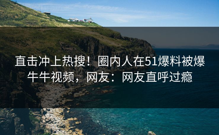 直击冲上热搜！圈内人在51爆料被爆牛牛视频，网友：网友直呼过瘾