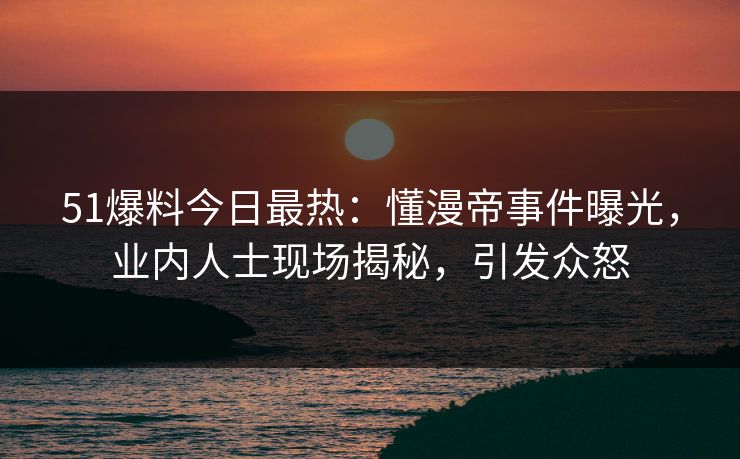 51爆料今日最热：懂漫帝事件曝光，业内人士现场揭秘，引发众怒