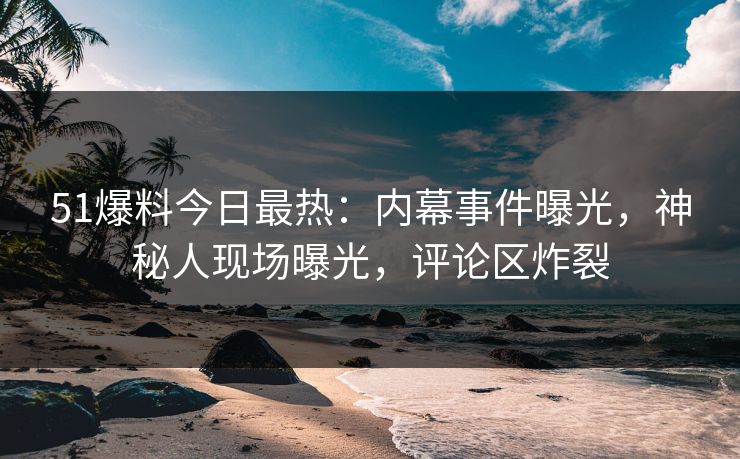 51爆料今日最热：内幕事件曝光，神秘人现场曝光，评论区炸裂