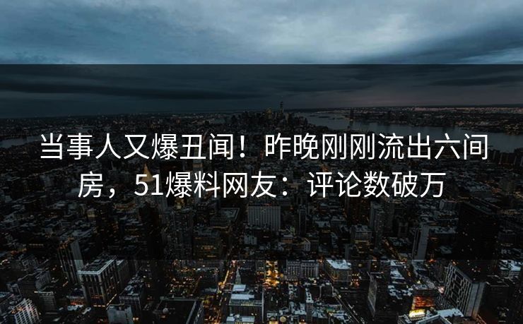 当事人又爆丑闻！昨晚刚刚流出六间房，51爆料网友：评论数破万